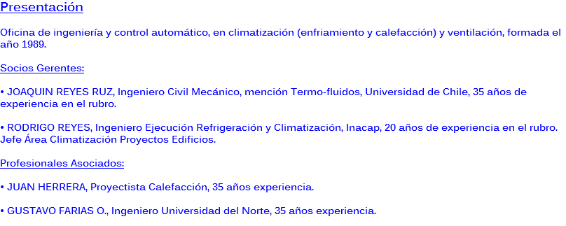Presentación Oficina de ingeniería y control automático, en climatización (enfriamiento y calefacción) y ventilación, formada el año 1989. Socios Gerentes: • JOAQUIN REYES RUZ, Ingeniero Civil Mecánico, mención Termo-fluidos, Universidad de Chile, 35 años de experiencia en el rubro. • RODRIGO REYES, Ingeniero Ejecución Refrigeración y Climatización, Inacap, 20 años de experiencia en el rubro. Jefe Área Climatización Proyectos Edificios. Profesionales Asociados: • JUAN HERRERA, Proyectista Calefacción, 35 años experiencia. • GUSTAVO FARIAS O., Ingeniero Universidad del Norte, 35 años experiencia.