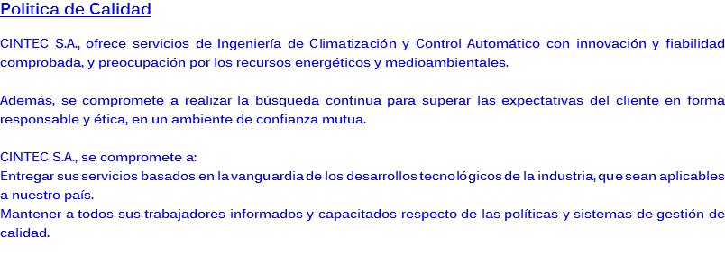 Politica de Calidad CINTEC S.A., ofrece servicios de Ingeniería de Climatización y Control Automático con innovación y fiabilidad comprobada, y preocupación por los recursos energéticos y medioambientales. Además, se compromete a realizar la búsqueda continua para superar las expectativas del cliente en forma responsable y ética, en un ambiente de confianza mutua. CINTEC S.A., se compromete a:
Entregar sus servicios basados en la vanguardia de los desarrollos tecnológicos de la industria, que sean aplicables a nuestro país.
Mantener a todos sus trabajadores informados y capacitados respecto de las políticas y sistemas de gestión de calidad. 