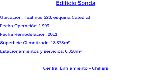Edificio Sonda Ubicación: Teatinos 520, esquina Catedral
Fecha Operación: 1.999
Fecha Remodelación: 2011
Superficie Climatizada: 13.878m²
Estacionamientos y servicios: 6.358m² Central Enfriamiento – Chillers 