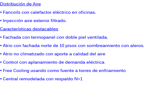 Distribución de Aire
• Fancoils con calefactor eléctrico en oficinas.
• Inyección aire exterior filtrado.
Características destacables
• Fachada con termopanel con doble piel ventilada.
• Atrio con fachada norte de 10 pisos con sombreamiento con aleros.
• Atrio no climatizado con aporte a calidad del aire
• Control con aplanamiento de demanda eléctrica
• Free Cooling usando como fuente a torres de enfriamiento
• Central remodelada con respaldo N+1 